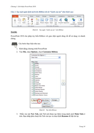 hư ng Gi i thiệu ower oint 010
Trang 34
Câu 2. Tạo một ngăn lệnh mới trên Ribbon tên là “Lệnh của tui” như hình sau:
H nh Tạo ngăn “Lệnh của tui” tr n Ribbon
Trả l i:
PowerPoint 2010 cho phép tùy biến Ribbon v i giao diện ng i dùng rất dễ s dụng và nhanh
chóng.
c b c thực hiện nh sau:
1. Khởi ộng ch ơng trình PowerPoint
2. Vào File, chọn Options, chọn Customize Ribbon.
H nh Tùy biến Riboon
3. Nhấn vào nút New Tab, một Tab m i ợc tạo thêm trong danh sách Main Tabs ở
trên. Bạn nhấp phải chuột lên Tab vừa tạo và chọn lệnh Rename ặt tên lại.
 
