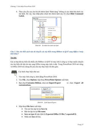 hư ng Gi i thiệu ower oint 010
Trang 37
8. Theo yêu cầu của câu hỏi thì nhóm lệnh “ ịnh dạng” không c c c nhãn b n d i các
nút lệnh. Do vậy, bạn nhấp phải chuột lên nhóm lệnh này rồi chọn Hide Command
Labels.
H nh Ẩn nhãn b n dư i nút lệnh
Câu 3. Xin cho biết cách nào di chuyển các tùy biến trong Ribbon và QAT sang Office ở máy
tính khác?
Trả l i:
Giả s bạn ã tùy biến rất nhiều cho Ribbon và QAT từ máy tính ở công ty và bạn muốn chuy n
các tùy biến rất tiện lợi này sang Office trong máy tính ở nhà. Trong PowerPoint 2010 nói riêng
và Office 2010 nói chung thì yêu cầu này thực hiện rất ơn giản.
c b c thực hiện nh sau:
1. Vào máy tính công ty, khởi ộng PowerPoint 2010.
2. Vào File, chọn Options, hộp thoại PowerPoint Options xuất hiện
3. Bạn chọn Customize Ribbon, chọn nút Import/Export và chọn Export all
customizations.
H nh Lệnh Inport/Export
4. Hộp thoại File Save xuất hiện
 Tìm nơi l u tập tin tại Save in
 ặt tên tập tin tại File name
 Save as type mặc ịnh là Exported Office UI file (*.exportedUI)
 Nhấn nút Save l u
 