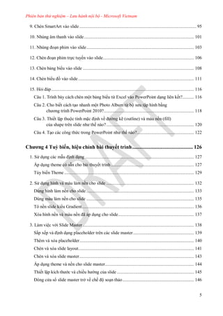 Phiên bản thử nghiệm – Lưu hành nội bộ - Microsoft Vietnam
5
9. Chèn SmartArt vào slide .................................................................................................... 95
10. Nhúng âm thanh vào slide.............................................................................................. 101
Nhúng oạn phim vào slide............................................................................................ 103
hèn oạn phim trực tuyến vào slide.............................................................................. 106
13. Chèn bảng bi u vào slide ............................................................................................... 108
14. Chèn bi u ồ vào slide ................................................................................................... 111
15. Hỏi p.......................................................................................................................... 116
Câu 1. Trình bày cách chèn một bảng bi u từ Excel vào PowerPoint dạng liên kết?.......... 116
Câu 2. Cho biết cách tạo nhanh một Photo Album từ bộ s u tập hình bằng
ch ơng trình PowerPoint ?............................................................................. 118
Câu 3. Thiết lập thuộc tính mặc ịnh về ng kẽ (outline) và màu nền (fill)
của shape tr n slide nh thế nào?........................................................................... 120
Câu 4. Tạo các công thức trong PowerPoint nh thế nào?................................................. 122
Chương 4 Tuỳ biến, hiệu chỉnh bài thuyết trình............................................. 126
1. S dụng các mẫu ịnh dạng ............................................................................................. 127
Áp dụng theme có sẵn cho bài thuyết trình ....................................................................... 127
Tùy biến Theme ............................................................................................................... 129
2. S dụng hình và màu làm nền cho slide ........................................................................... 132
ùng hình l m nền cho slide ............................................................................................ 133
ùng m u l m nền cho slide ............................................................................................ 135
Tô nền slide ki u Gradient................................................................................................ 136
X a hình nền v m u nền ã p dụng cho slide................................................................. 137
3. Làm việc v i Slide Master ............................................................................................... 138
Sắp xếp v ịnh dạng placeholder trên các slide master.................................................... 139
Thêm và xóa placeholder.................................................................................................. 140
Chèn và xóa slide layout................................................................................................... 141
Chèn và xóa slide master.................................................................................................. 143
Áp dụng theme và nền cho slide master............................................................................ 144
Thiết lập kích th c và chiều h ng của slide .................................................................. 145
ng c a s slide master trở về chế ộ soạn thảo............................................................. 146
 