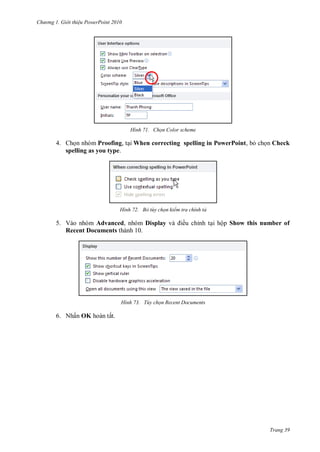 hư ng Gi i thiệu ower oint 010
Trang 39
H nh Chọn Color scheme
4. Chọn nhóm Proofing, tại When correcting spelling in PowerPoint, bỏ chọn Check
spelling as you type.
H nh Bỏ tùy chọn kiểm tra chính tả
5. Vào nhóm Advanced, nhóm Display v iều chỉnh tại hộp Show this number of
Recent Documents thành 10.
H nh Tùy chọn Recent Documents
6. Nhấn OK hoàn tất.
 
