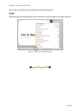 hư ng Gi i thiệu ower oint 010
Trang 40
Câu 5. Làm sao ẩn hoặc hiện các thông báo trên thanh trạng thái?
Trả l i:
Nhấp phải chuột l n thanh trạng th i, từ chọn hoặc bỏ chọn c c thông tin cho thanh trạng th i
H nh ác t y chọn cho thanh trạng thái
 