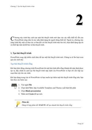 hư ng 2. Tạo bài thuyết tr nh c bản
Trang 42
22
h ơng này trình bày cách tạo một bài thuyết trình m i dựa vào các mẫu thiết kế sẵn của
PowerPoint cũng nh từ các mẫu ịnh dạng do ng i dùng thiết kế Ngo i ra, ch ơng n y
cũng trình b y một số thao t c cơ bản ối v i bài thuyết trình nh l u tr , chọn ịnh dạng tập tin
và thiết lập mật mã bảo vệ bài thuyết trình.
1. Tạo bài thuyết trình
PowerPoint cung cấp nhiều cách thức tạo một bài thuyết trình m i. Chúng ta sẽ lần l ợt xem
qua các cách này.
Tạo bài thuyết trình rỗng
Khi bạn khởi ộng ch ơng trình PowerPoint thì một bài trình diễn rỗng (blank) ã mặc ịnh ợc
tạo ra, ây chính l c ch tạo bài thuyết trình mặc ịnh của PowerPoint và bạn chỉ cần tiếp tục
soạn thảo nội cho các slide.
Khi bạn ang trong c a s PowerPoint và bạn muốn tạo thêm một bài thuyết trình rỗng n a, bạn
l m theo c c b c sau:
1. V o ngăn File
2. Chọn lệnh New, hộp Available Templates and Themes xuất hiện bên phải
3. Chọn Blank presentation
4. Nhấn nút Create tạo m i.
Phím tắt:
Dùng tổ hợp phím tắt <Ctrl+N> để tạo nhanh bài thuyết trình rỗng
C
 