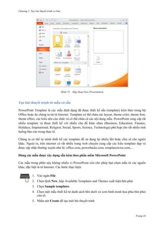 hư ng 2. Tạo bài thuyết tr nh c bản
Trang 43
H nh Hộp thoại New Presentation
Tạo bài thuyết trình từ mẫu có sẵn
PowerPoint Template là các mẫu ịnh dạng ã ợc thiết kế sẵn (template) kèm theo trong bộ
Office hoặc do chúng ta tải từ Internet. Template có th chứa các layout, theme color, theme font,
theme effect, các ki u nền của slide và có th chứa cả các nội dung mẫu. PowerPoint cung cấp rất
nhiều template v ợc thiết kế v i nhiều chủ ề khác nhau (Business, Education, Finance,
Holidays, Inspirational, Religion, Social, Sports, Science, Technology) phù hợp cho rất nhiều tình
huống báo cáo trong thực tế.
Chúng ta có th tự mình thiết kế c c template s dụng lại nhiều lần hoặc chia sẽ cho ng i
khác. Ngoài ra, trên internet có rất nhiều trang web chuyên cung cấp các ki u template ẹp và
ợc cập nhật th ng xuy n nh l : office com, powerbacks com, templateswise com,…
Dùng các mẫu ược xây dựng sẵn kèm theo ph n mềm Microsoft PowerPoint
c mẫu trong phần n y không nhiều vì PowerPoint c n cho phép bạn chọn mẫu từ c c nguồn
kh c, ặc biệt l từ Internet. C c b c thực hiện:
1. V o ngăn File
2. Chọn lệnh New, hộp Available Templates and Themes xuất hiện bên phải
3. Chọn Sample templates
4. Chọn một mẫu thiết kế từ danh s ch b n d i và xem hình minh họa phía bên phải
c a s .
5. Nhấn nút Create tạo m i bài thuyết trình
 
