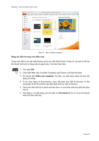 hư ng 2. Tạo bài thuyết tr nh c bản
Trang 44
H nh Một số Sample templates
D ng c c mẫu từ trang web office.com
Trang web office.com cập nhật th ng xuyên các mẫu thiết kế m i v ẹp, do vậy bạn c th tạo
bài thuyết trình m i s dụng mẫu từ nguồn này. C c b c thực hiện:
1. V o ngăn File
2. Chọn lệnh New, hộp Available Templates and Themes xuất hiện bên phải
3. Di chuy n ến Office.com templates. Tại ây, c c mẫu ợc nhóm lại theo nội
dung của chúng.
4. Ví dụ chọn nhóm là Presentations, chọn tiếp phân loại mẫu là Business v ợi
trong giây l t PowerPoint cập nhật danh sách các mẫu từ Internet.
5. Chọn một mẫu thiết kế từ danh s ch b n d i và xem hình minh họa phía bên phải
c a s .
6. Nếu ồng ý v i mẫu ang xem thì nhấn nút Download tải về và tạo bài thuyết
trình m i theo mẫu này.
 