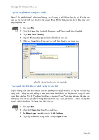 hư ng 2. Tạo bài thuyết tr nh c bản
Trang 46
Tạo bài thuyết trình từ một bài có sẵn
Bạn c sẵn một b i thuyết trình m nội dung của n t ơng tự v i b i m bạn sắp tạo Khi , bạn
n n tạo b i thuyết trình m i dựa tr n bài sẵn có ỡ tốn th i gian làm lại từ ầu. c b c
thực hiện nh sau:
1. V o ngăn File
2. Chọn lệnh New, hộp Available Templates and Themes xuất hiện bên phải
3. Chọn New from Existing
4. Hãy tìm ến nơi chứa tập tin trình diễn mẫu v chọn n
5. Nhấn nút CreateNew tạo m i b i trình diễn dựa tr n tập tin c sẵn
H nh Tạo bài thuyết trình từ một bài có sẵn
Tạo nhanh các slide thuyết trình từ tập tin dàn bài
Ngo i nh ng c ch tr n, PowerPoint c n cho phép tạo b i thuyết trình từ c c tập tin của c c ứng
dụng kh c. Chẳng hạn nh , chúng ta bi n soạn tr c dàn bài của bài thuyết trình trong các trình
soạn thảo văn bản Word, WordPad, NotePad,… Sau , PowerPoint nhập các dàn bài này vào
thành các slide và bạn chỉ cần b sung thêm các hình ảnh, video, âm thanh, … l ã có một bài
thuyết trình hoàn chỉnh. c b c thực hiện nh sau:
1. V o ngăn File
2. Chọn lệnh Open, hộp thoại Open xuất hiện
3. Tại Files of type chọn ki u tập tin là All Outlines.
4. họn tập tin Outline mong muốn v chọn Open mở
 