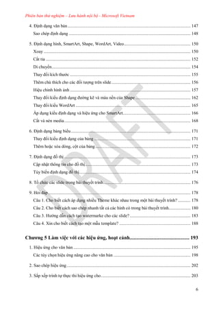 Phiên bản thử nghiệm – Lưu hành nội bộ - Microsoft Vietnam
6
ịnh dạng văn bản........................................................................................................... 147
Sao chép ịnh dạng .......................................................................................................... 148
5 ịnh dạng hình, SmartArt, Shape, WordArt, Video.......................................................... 150
Xoay ................................................................................................................................ 150
Cắt tỉa .............................................................................................................................. 152
Di chuy n......................................................................................................................... 154
Thay i kích th c ......................................................................................................... 155
Th m chú thích cho c c ối t ợng trên slide..................................................................... 156
Hiệu chỉnh hình ảnh ......................................................................................................... 157
Thay i ki u ịnh dạng ng kẽ và màu nền của Shape ................................................ 162
Thay i ki u WordArt .................................................................................................... 165
Áp dụng ki u ịnh dạng và hiệu ứng cho SmartArt........................................................... 166
Cắt và nén media.............................................................................................................. 168
ịnh dạng bảng bi u ........................................................................................................ 171
Thay i ki u ịnh dạng của bảng .................................................................................... 171
Thêm hoặc xóa dòng, cột của bảng................................................................................... 172
ịnh dạng ồ thị .............................................................................................................. 173
Cập nhật thông tin cho ồ thị............................................................................................ 173
Tùy biến ịnh dạng ồ thị................................................................................................. 174
8. Tồ chức c c slide trong b i thuyết trình............................................................................ 176
9. Hỏi p............................................................................................................................ 178
Câu 1. Cho biết cách áp dụng nhiều Theme khác nhau trong một bài thuyết trình? ........... 178
Câu 2. Cho biết cách sao chép nhanh tất cả các hình có trong bài thuyết trình................... 180
âu H ng dẫn cách tạo watermarke cho các slide?..................................................... 183
Câu 4. Xin cho biết cách tạo một mẫu template? .............................................................. 188
Chương 5 àm việc với các hiệu ứng, hoạt cảnh............................................. 193
1. Hiệu ứng cho văn bản ...................................................................................................... 195
Các tùy chọn hiệu ứng nâng cao cho văn bản ................................................................... 198
2. Sao chép hiệu ứng............................................................................................................ 202
3. Sắp xếp trình tự thực thi hiệu ứng cho.............................................................................. 203
 