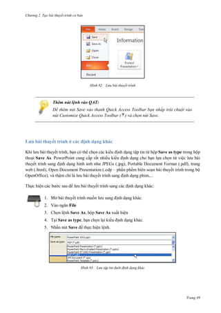 hư ng 2. Tạo bài thuyết tr nh c bản
Trang 49
H nh Lưu bài thuyết trình
Thêm nút lệnh vào QAT:
Để th m n t Save vào thanh uick Access Toolbar bạn nhấp trái chuột vào
n t Customize Quick Access Toolbar ( ) và chọn nút Save.
ưu bài thuyết trình ở c c ịnh dạng khác
Khi l u bài thuyết trình, bạn c th chọn c c ki u ịnh dạng tập tin từ hộp Save as type trong hộp
thoại Save As. PowerPoint cung cấp rất nhiều ki u ịnh dạng cho bạn lựa chọn từ việc l u b i
thuyết trình sang ịnh dạng hình ảnh nh JPEGs (.jpg), Portable Document Format (.pdf), trang
web (.html), Open Document Presentation (.odp – phần phềm biên soạn bài thuyết trình trong bộ
OpenOffice), và thậm chí l l u b i thuyết trình sang ịnh dạng phim,...
Thực hiện c c b c sau l u b i thuyết trình sang c c ịnh dạng khác:
1. Mở bài thuyết trình muốn l u sang ịnh dạng khác.
2. V o ngăn File
3. Chọn lệnh Save As, hộp Save As xuất hiện
4. Tại Save as type, bạn chọn lại ki u ịnh dạng khác.
5. Nhấn nút Save thực hiện lệnh.
H nh Lưu tập tin dư i đ nh dạng khác
 