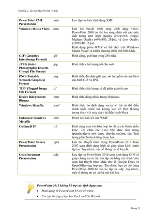 hư ng 2. Tạo bài thuyết tr nh c bản
Trang 51
PowerPoint XML
Presentation
.xml L u tập tin d i ịnh dạng XML
Windows Media Video wmv L u b i thuyết trình sang ịnh dạng video
PowerPoint c th l u sang phim v i c c mức
chất l ợng nh High Quality x , fps
Medium Quality (640x480, 24fps); và Low Quality
(320X240, 15fps).
ịnh dạng phim WMV c th chơi tr n Windows
Media Player v nhiều ch ơng trình ph biến kh c
GIF (Graphics
Interchange Format)
.gif Hình ộng, gi i hạn trong 5 m u
JPEG (Joint
Photographic Experts
Group) File Format
.jpg Hình tĩnh, chất l ợng tốt cho web
PNG (Portable
Network Graphics)
Format
.png Hình tĩnh, ộ phân giải cao, n bao gồm c c u i m
của hình GIF v JPG
TIFF (Tagged Image
File Format)
.tif Hình tĩnh, chất l ợng v ộ phân giải rất cao
Device Independent
Bitmap
.bmp Hình tĩnh, dùng nhiều trong Windows
Windows Metafile .wmf Hình tĩnh, họ ịnh dạng vector vì thế c th iều
chỉnh kích th c m không l m vỡ hình không
t ơng thích v i m y chạy hệ iều h nh Mac
Enhanced Windows
Metafile
.emf Phi n bản cải tiến của WMF
Outline/RTF .rtf ịnh dạng to n văn bản, loại bỏ tất cả c c th nh phần
kh c hỉ chứa c c Text tr n slide nằm trong
placeholders m i ợc chuy n outline, c c Text
trong phần Notes không ợc l u
PowerPoint Picture
Presentation
.pptx L u b i thuyết trình trong PowerPoint hoặc
sang ịnh dạng hình sẽ giúp giảm kích th c
tập tin Tuy nhi n, một số thông tin sẽ bị mất
OpenDocument
Presentation
.odp L u tập tin PowerPoint sang ịnh dạng O P sẽ
giúp chúng ta c th mở tập tin bằng c c trình bi n
soạn b i thuyết trình kh c nh là Google Docs và
OpenOffice.org Impress. Tất nhi n, bạn c th dùng
PowerPoint 2010 mở c c tập tin odp. Tuy nhiên,
một số thông tin c th bị mất khi l u
PowerPoint 2010 không hỗ trợ các định dạng sau:
 Đ nh dạng từ PowerPoint 95 trở về trư c.
 Các tập tin (.ppz) tạo bởi Pack and Go Wizard.
 