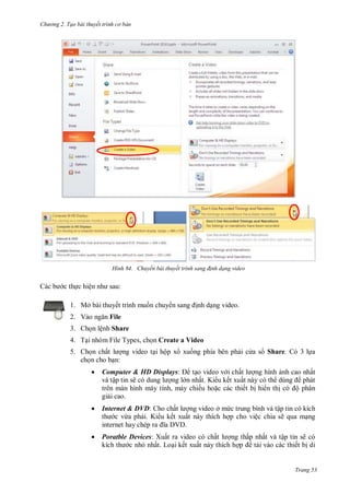 hư ng 2. Tạo bài thuyết tr nh c bản
Trang 53
H nh Chuyển bài thuyết tr nh sang đ nh dạng video
c b c thực hiện nh sau:
1. Mở bài thuyết trình muốn chuy n sang ịnh dạng video.
2. V o ngăn File
3. Chọn lệnh Share
4. Tại nhóm File Types, chọn Create a Video
5. Chọn chất l ợng video tại hộp x xuống phía bên phải c a s Share. Có 3 lựa
chọn cho bạn:
 Computer & HD Displays: tạo video v i chất l ợng hình ảnh cao nhất
và tập tin sẽ c dung l ợng l n nhất. Ki u kết xuất này có th dùng phát
trên màn hình máy tính, máy chiếu hoặc các thiết bị hi n thị c ộ phân
giải cao.
 Internet & DVD: Cho chất l ợng video ở mức trung bình và tập tin có kích
th c vừa phải. Ki u kết xuất này thích hợp cho việc chia sẽ qua mạng
internet hay chép ra ĩa V
 Poratble Devices: Xuất ra video có chất l ợng thấp nhất và tập tin sẽ có
kích th c nhỏ nhất. Loại kết xuất này thích hợp tải vào các thiết bị di
 