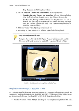 hư ng 2. Tạo bài thuyết tr nh c bản
Trang 54
ộng nh Zune, c c P hay Smart Phone…
6. Tại Use Recorded Timings and Narrationsbạn có các tùy chọn sau:
 Don't Use Recorded Timings and Narrations: Nếu bạn không muốn lồng
tiếng và ghi lại các hoạt ộng của con trỏ laser thì chọn tùy chọn này.
 Use Recorded Timings and Narrations: Chỉ cho phép chọn khi bạn ã
hoàn tất việc lồng tiếng và các hoạt ộng của con trỏ laser trong bài thuyết
trình. Bạn chọn tùy chọn này nếu muốn video kết xuất có lồng tiếng và các
hoạt ộng của con trỏ laser.
7. Nhấp nút Create Video, hộp thoại Save As xuất hiện
8. ặt tên tập tin, chọn nơi l u tr và nhấn nút Save bắt ầu chuy n i.
Thay đổi thời gian chuyển slide:
Thời gian chuyển slide m c đ nh là giây Thay đổi giá tr m c đ nh này hãy
điều chỉnh tại Seconds to spend on each slide trong cửa sổ Create a Video.
H nh Xem bài thuyết trình trong Windows Media Player
Chuy n PowerPoint sang ịnh dạng PDF và XPS
ôi khi chúng ta muốn cố ịnh c c ịnh dạng trong tập tin khi chia sẽ, in ấn ph t cho kh n giả thì
chúng ta n n l u PowerPoint sang ịnh dạng P F hoặc XPS Bộ Microsoft Office tích hợp
sẵn công cụ chuy n i sang ịnh dạng PDF or XPS rất dễ d ng v nhanh ch ng
 Portable Document Format (PDF) l ịnh dạng d liệu dùng chiasẽ ph biến nhất hiện
 