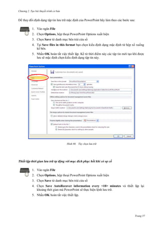 hư ng 2. Tạo bài thuyết tr nh c bản
Trang 57
thay i ịnh dạng tập tin l u tr mặc ịnh của PowerPoint hãy l m theo c c b c sau:
1. V o ngăn File
2. Chọn Options, hộp thoại PowerPoint Options xuất hiện
3. Chọn Save từ danh mục bên trái c a s
4. Tại Save files in this format bạn chọn ki u ịnh dạng mặc ịnh từ hộp x xuống
kế bên.
5. Nhấn OK hoàn tất việc thiết lập. K từ th i i m này các tập tin m i tạo khi ợc
l u sẽ mặc ịnh chọn ki u ịnh dạng tập tin này.
H nh Tùy chọn lưu tr
Thiết lập thời gian lưu trữ tự động với mục đích phục hồi khi có sự cố
1. V o ngăn File
2. Chọn Options, hộp thoại PowerPoint Options xuất hiện
3. Chọn Save từ danh mục bên trái c a s
4. Chọn Save AutoRecover information every <10> minutes và thiết lập lại
khoảng th i gian mà PowerPoint sẽ thực hiện lệnh l u tr .
5. Nhấn OK hoàn tất việc thiết lập.
 
