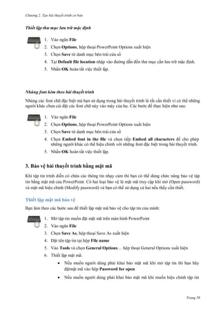 hư ng 2. Tạo bài thuyết tr nh c bản
Trang 58
Thiết lập thư mục lưu trữ mặc định
1. V o ngăn File
2. Chọn Options, hộp thoại PowerPoint Options xuất hiện
3. Chọn Save từ danh mục bên trái c a s
4. Tại Default file location nhập v o ng dẫn ến th mục cần l u tr mặc ịnh.
5. Nhấn OK hoàn tất việc thiết lập.
Nhúng font kèm theo bài thuyết trình
Nhúng các font ch ặc biệt mà bạn s dụng trong bài thuyết trình là rất cần thiết vì có th nh ng
ng i kh c ch a c i ặt các font ch này vào máy của họ c b c thực hiện nh sau:
1. V o ngăn File
2. Chọn Options, hộp thoại PowerPoint Options xuất hiện
3. Chọn Save từ danh mục bên trái c a s
4. Chọn Embed font in the file và chọn tiếp Embed all characters cho phép
nh ng ng i khác có th hiệu chỉnh v i nh ng font ặc biệt trong bài thuyết trình.
5. Nhấn OK hoàn tất việc thiết lập.
3. Bảo vệ bài thuyết trình bằng mật mã
Khi tập tin trình diễn c chứa c c thông tin nhạy cảm thì bạn c th dùng chức năng bảo vệ tập
tin bằng mật mã của PowerPoint hai loại bảo vệ l mật mã truy cập khi mở Open password
v mật mã hiệu chỉnh Modify password v bạn c th s dụng cả hai nếu thấy cần thiết
Thiết lập mật mã bảo vệ
Bạn l m theo c c b c sau thiết lập mật mã bảo vệ cho tập tin của mình:
1. Mở tập tin muốn ặt mật mã tr n m n hình PowerPoint
2. V o ngăn File
3. Chọn Save As, hộp thoại Save As xuất hiện
4. ặt tên tập tin tại hộp File name
5. Vào Tools và chọn General Options… hộp thoại General Options xuất hiện
6. Thiết lập mật mã:
 Nếu muốn ng i dùng phải khai báo mật mã khi mở tập tin thì bạn hãy
ặtmật mã v o hộp Password for open
 Nếu muốn ng i dùng phải khai báo mật mã khi muốn hiệu chỉnh tập tin
 