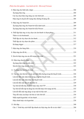 Phiên bản thử nghiệm – Lưu hành nội bộ - Microsoft Vietnam
7
4. Hiệu ứng cho hình ảnh, shape .......................................................................................... 204
Áp dụng hiệu ứng............................................................................................................. 204
Các tùy chọn hiệu ứng nâng cao cho hình ảnh .................................................................. 205
Hiệu ứng di chuy n ối t ợng theo ng i dựng sẵn..................................................... 206
5. Hiệu ứng cho SmartArt .................................................................................................... 209
Áp dụng hiệu ứng cho SmartArt ki u danh sách............................................................... 209
Áp dụng hiệu ứng cho SmartArt ki u Picture ................................................................... 210
6. Thiết lập hiệu ứng và tùy chọn cho âm thanh v oạn phim.............................................. 211
Thêm và xóa bookmark.................................................................................................... 211
Thiết lập các tùy chọn cho âm thanh................................................................................. 212
Thiết lập các tùy chọn cho phim....................................................................................... 215
S dụng trigger ................................................................................................................ 217
7. Hiệu ứng cho bảng bi u ................................................................................................... 218
8. Hiệu ứng cho ồ thị.......................................................................................................... 219
9. Xóa bỏ hiệu ứng của c c ối t ợng trên slide ................................................................... 221
10. Hiệu ứng chuy n slide.................................................................................................... 222
Áp dụng hiệu ứng chuy n slide ........................................................................................ 222
Xóa bỏ hiệu ứng chuy n slide........................................................................................... 223
11. Tự ộng hoá bài thuyết trình .......................................................................................... 224
12. Tạo các siêu liên kết và các nút lệnh iều h ng trong bài thuyết trình........................... 226
Li n kết ến một slide kh c trong cùng b i thuyết trình.................................................... 226
Li n kết ến một slide kh c b i thuyết trình ..................................................................... 227
Li n kết ến một ịa chỉ th iện t ................................................................................. 229
Tạo li n kết ến ịa chỉ Web hoặc m y chủ FTP .............................................................. 230
Tạo li n kết ến tập tin ang l u tr n ĩa hoặc tr n mạng nội bộ....................................... 232
Li n kết ến một ứng dụng v tạo một t i liệu m i ........................................................... 235
Thay i màu của oạn văn bản có siêu liên kết ............................................................... 236
Nhấn mạnh hyperlink v i âm thanh.................................................................................. 237
Hiệu chỉnh hoặc x a hyperlink ......................................................................................... 238
13. Hỏi p.......................................................................................................................... 240
Câu 1. Trình bày cách thiết lập nhanh các hiệu ứng cho tất cả các slide? .......................... 240
 