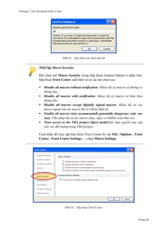 hư ng 2. Tạo bài thuyết tr nh c bản
Trang 60
H nh Hộp thoại xác nhận mật mã
Thiết lập Macro Security:
Khi chọn nút Macro Security trong hộp thoại General Option ở phần trên,
hộp thoại Trust Center xuất hiện và có các tùy chọn sau:
 Disable all macros without notification h a tất cả macro và không c
thông báo
 Disable all macros with notification h a tất cả macro và k m theo
thông báo
 Disable all macros except digitally signed macros h a tất cả các
macro ngoại trừ các macro đã c ch k điện tử
 Enable all macros (not recommendedl potentially dangerous code can
run) ho ph p tất cả các macro chạy nguy c nhi m virus khá cao
 Trust access to the VBA project object model:Xác th c quyền truy cập
váo các đối tượng trong V A project
ch kh c truy cập hộp thoại Trust Center là vào File | Options | Trust
Center | Trust Center Settings… chọn Macro Settings.
H nh Hộp thoại Trust enter
 