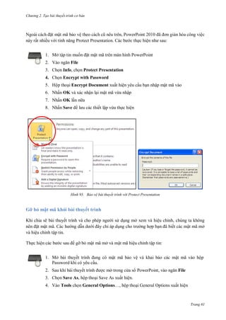 hư ng 2. Tạo bài thuyết tr nh c bản
Trang 61
Ngo i c ch ặt mật mã bảo vệ theo c ch cũ n u tr n, PowerPoint ã ơn giản hóa công việc
này rất nhiều v i tính năng Protect Presentation c b c thực hiện nh sau:
1. Mở tập tin muốn ặt mật mã tr n m n hình PowerPoint
2. V o ngăn File
3. Chọn Info, chọn Protect Presentation
4. Chọn Encrypt with Password
5. Hộp thoại Encrypt Document xuất hiện yêu cầu bạn nhập mật mã vào
6. Nhấn OK và xác nhận lại mật mã vừa nhập
7. Nhấn OK lần n a
8. Nhấn Save l u c c thiết lập vừa thực hiện
H nh Bảo vệ bài thuyết trình v i Protect Presentation
Gỡ bỏ mật mã khỏi bài thuyết trình
Khi chia sẽ bài thuyết trình v cho phép ng i s dụng mở xem và hiệu chỉnh, chúng ta không
n n ặt mật mã. c h ng dẫn d i ây chỉ áp dụng cho tr ng hợp bạn ã biết các mật mã mở
và hiệu chỉnh tập tin.
Thực hiện c c b c sau gỡ bỏ mật mã mở và mật mã hiệu chỉnh tập tin:
1. Mở bài thuyết trình ang c mật mã bảo vệ và khai báo các mật mã vào hộp
Password khi có yêu cầu.
2. Sau khi bài thuyết trình ợc mở trong c a s PowerPoint, vào ngăn File
3. Chọn Save As, hộp thoại Save As xuất hiện.
4. Vào Tools chọn General Options…, hộp thoại General Options xuất hiện
 