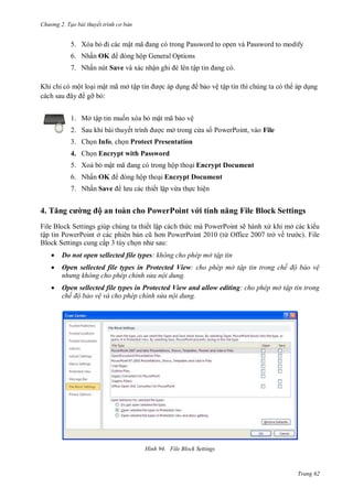 hư ng 2. Tạo bài thuyết tr nh c bản
Trang 62
5. Xóa bỏ i c c mật mã ang c trong Password to open v Password to modify
6. Nhấn OK ng hộp General Options
7. Nhấn nút Save và xác nhận ghi è l n tập tin ang c
Khi chỉ có một loại mật mã mở tập tin ợc áp dụng bảo vệ tập tin thì chúng ta có th áp dụng
c ch sau ây gỡ bỏ:
1. Mở tập tin muốn xóa bỏ mật mã bảo vệ
2. Sau khi bài thuyết trình ợc mở trong c a s PowerPoint, vào File
3. Chọn Info, chọn Protect Presentation
4. Chọn Encrypt with Password
5. Xoá bỏ mật mã ang c trong hộp thoại Encrypt Document
6. Nhấn OK ng hộp thoại Encrypt Document
7. Nhấn Save l u c c thiết lập vừa thực hiện
4. Tăng cư ng ộ an toàn cho PowerPoint với tính năng File Block Settings
File Block Settings giúp chúng ta thiết lập c ch thức m PowerPoint sẽ h nh x khi mở c c ki u
tập tin PowerPoint ở c c phi n bản cũ hơn PowerPoint 2010 từ Office trở về tr c . File
Block Settings cung cấp tùy chọn nh sau:
 Do not open sellected file types không cho ph p mở tập tin
 Open sellected file types in Protected View cho ph p mở tập tin trong chế độ bảo vệ
nhưng không cho phép chỉnh sửa nội dung
 Open sellected file types in Protected View and allow editing cho ph p mở tập tin trong
chế độ bảo vệ và cho ph p chỉnh sửa nội dung
H nh File Block Settings
 