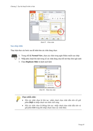 hư ng 2. Tạo bài thuyết tr nh c bản
Trang 65
H nh Chèn slide
Sao chép slide
Thực hiện theo c c b c sau nhân bản các slide ang chọn:
1. Trong chế ộ Normal View, chọn các slide trong ngăn Slides muốn sao chép
2. Nhấp phải chuột lên một trong số c c slide ang chọn mở thực ơn ng cảnh
3. Chọn Duplicate Slide từ danh sách lệnh
H nh Nhân bản slide
Chọn nhiều slide:
 Nếu các slide chọn là liên t c: nhấp chuột chọn slide đ u tiên rồi gi
phím Shift và nhấp chuột vào slide cuối cùng.
 Nếu các slide chọn là không liên t c: nhấp chuột chọn slide đ u tiên và
gi phím Ctrl trong khi nhấp chuột chọn các slide khác.
 
