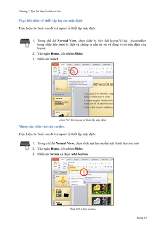 hư ng 2. Tạo bài thuyết tr nh c bản
Trang 68
Ph c hồi slide về thiết lập layout m c ịnh
Thực hiện c c b c sau trả layout về thiết lập mặc ịnh:
1. Trong chế ộ Normal View, chọn slide bị biến i layout.Ví dụ: placeholder
trong slide b n d i bị lệch và chúng ta cần trả nó về úng vị trí mặc ịnh của
layout.
2. V o ngăn Home, ến nhóm Slides
3. Nhấn nút Reset
H nh Trả layout về thiết lập m c đ nh
Nhóm các slide vào các section
Thực hiện c c b c sau trả layout về thiết lập mặc ịnh:
1. Trong chế ộ Normal View, chọn slide mà bạn muốn tách thành Section m i
2. V o ngăn Home, ến nhóm Slides
3. Nhấn nút Setion và chọn Add Section
H nh Chèn section
 