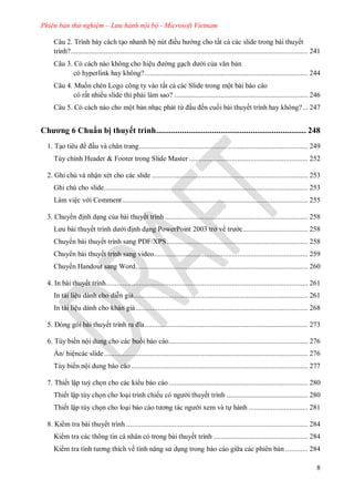 Phiên bản thử nghiệm – Lưu hành nội bộ - Microsoft Vietnam
8
Câu 2. Trình bày cách tạo nhanh bộ nút iều h ng cho tất cả các slide trong bài thuyết
trình?................................................................................................................................ 241
Câu 3. Có cách nào không cho hiệu ng gạch d i của văn bản
có hyperlink hay không?........................................................................................ 244
Câu 4. Muốn chèn Logo công ty vào tất cả các Slide trong một bài báo cáo
có rất nhiều slide thì phải làm sao? ........................................................................ 246
Câu 5. Có cách nào cho một bản nhạc phát từ ầu ến cuối bài thuyết trình hay không?... 247
Chương 6 Chuẩn bị thuyết trình...................................................................... 248
1. Tạo ti u ề ầu và chân trang........................................................................................... 249
Tùy chỉnh Header & Footer trong Slide Master ................................................................ 252
2. Ghi chú và nhận xét cho các slide .................................................................................... 253
Ghi chú cho slide.............................................................................................................. 253
Làm việc v i Comment.................................................................................................... 255
3. Chuy n ịnh dạng của bài thuyết trình ............................................................................. 258
L u b i thuyết trình d i ịnh dạng PowerPoint 2003 trở về tr c................................... 258
Chuy n bài thuyết trình sang PDF/XPS............................................................................ 258
Chuy n bài thuyết trình sang video................................................................................... 259
huy n Handout sang Word............................................................................................. 260
4. In bài thuyết trình............................................................................................................. 261
In tài liệu dành cho diễn giả.............................................................................................. 261
In tài liệu dành cho khán giả............................................................................................. 268
5 ng g i b i thuyết trình ra ĩa........................................................................................ 273
6. Tùy biến nội dung cho các bu i báo cáo........................................................................... 276
n hiệnc c slide.............................................................................................................. 276
Tùy biến nội dung b o c o ............................................................................................... 277
7. Thiết lập tuỳ chọn cho các ki u báo cáo ........................................................................... 280
Thiết lập tùy chọn cho loại trình chiếu c ng i thuyết trình ............................................ 280
Thiết lập tùy chọn cho loại b o c o t ơng t c ng i xem v tự h nh ................................ 281
8. Ki m tra bài thuyết trình .................................................................................................. 284
Ki m tra c c thông tin c nhân c trong b i thuyết trình ................................................... 284
Ki m tra tính t ơng thích về tính năng s dụng trong b o c o gi a c c phi n bản ............ 284
 