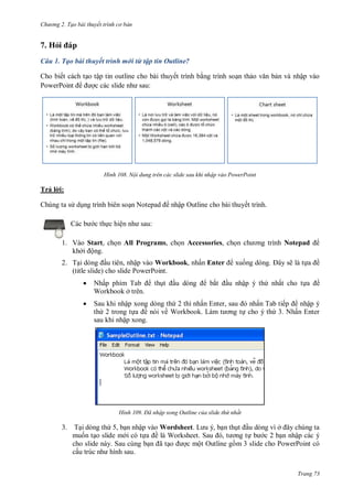 hư ng 2. Tạo bài thuyết tr nh c bản
Trang 73
7. Hỏi p
Câu 1. Tạo bài thuyết trình mới từ tập tin Outline?
Cho biết cách tạo tập tin outline cho bài thuyết trình bằng trình soạn thảo văn bản và nhập vào
PowerPoint ợc c c slide nh sau:
H nh Nội dung trên các slide sau khi nhập vào PowerPoint
Trả l i:
Chúng ta s dụng trình biên soạn Notepad nhập Outline cho bài thuyết trình.
c b c thực hiện nh sau:
1. Vào Start, chọn All Programs, chọn Accessories, chọn ch ơng trình Notepad
khởi ộng.
2. Tại d ng ầu tiên, nhập vào Workbook, nhấn Enter xuống d ng ây sẽ là tựa ề
(title slide) cho slide PowerPoint.
 Nhấp phím Tab thụt ầu d ng bắt ầu nhập ý thứ nhất cho tựa ề
Workbook ở trên.
 Sau khi nhập xong dòng thứ 2 thì nhấn Enter, sau nhấn Tab tiếp nhập ý
thứ 2 trong tựa ề nói về Workbook L m t ơng tự cho ý thứ 3. Nhấn Enter
sau khi nhập xong.
H nh Đã nhập xong Outline của slide thứ nhất
3. Tại dòng thứ 5, bạn nhập vào Wordsheet L u , bạn thụt ầu dòng vì ở ây chúng ta
muốn tạo slide m i có tựa ề l Worksheet Sau , t ơng tự b c 2 bạn nhập các ý
cho slide này. Sau cùng bạn ã tạo ợc một Outline gồm 3 slide cho PowerPoint có
cấu trúc nh hình sau
 