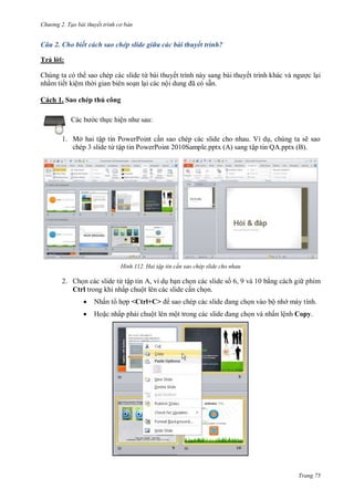 hư ng 2. Tạo bài thuyết tr nh c bản
Trang 75
Câu 2. Cho biết cách sao chép slide giữa các bài thuyết trình?
Trả l i:
Chúng ta có th sao chép các slide từ bài thuyết trình này sang bài thuyết trình kh c v ng ợc lại
nhằm tiết kiệm th i gian biên soạn lại các nội dung ã c sẵn.
Cách 1. Sao chép thủ công
c b c thực hiện nh sau:
1. Mở hai tập tin PowerPoint cần sao chép các slide cho nhau. Ví dụ, chúng ta sẽ sao
chép 3 slide từ tập tin PowerPoint 2010Sample.pptx (A) sang tập tin QA.pptx (B).
H nh Hai tập tin c n sao chép slide cho nhau
2. Chọn các slide từ tập tin A, ví dụ bạn chọn các slide số 6, 9 và 10 bằng cách gi phím
Ctrl trong khi nhấp chuột lên các slide cần chọn.
 Nhấn t hợp <Ctrl+C> sao chép c c slide ang chọn vào bộ nh máy tính.
 Hoặc nhấp phải chuột lên một trong c c slide ang chọn và nhấn lệnh Copy.
 