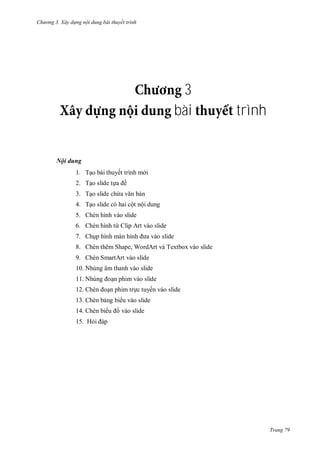 hư ng 3. Xây d ng nội dung bài thuyết trình
Trang 79
3
bài trình
Nội dung
1. Tạo bài thuyết trình m i
2. Tạo slide tựa ề
3. Tạo slide chứa văn bản
4. Tạo slide có hai cột nội dung
5. Chèn hình vào slide
6. Chèn hình từ Clip Art vào slide
7. Chụp hình m n hình a v o slide
8. Chèn thêm Shape, WordArt và Textbox vào slide
9. Chèn SmartArt vào slide
10. Nhúng âm thanh vào slide
11. Nhúng oạn phim vào slide
12. hèn oạn phim trực tuyến vào slide
13. Chèn bảng bi u vào slide
14. Chèn bi u ồ vào slide
15. Hỏi p
 