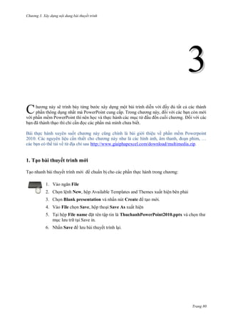 hư ng 3. Xây d ng nội dung bài thuyết trình
Trang 80
33
h ơng n y sẽ trình b y từng b c xây dựng một b i trình diễn v i ầy ủ tất cả c c th nh
phần thông dụng nhất m PowerPoint cung cấp Trong ch ơng n y, ối v i c c bạn c n m i
v i phần mềm PowerPoint thì n n học v thực h nh c c mục từ ầu ến cuối ch ơng ối v i c c
bạn ã th nh thạo thì chỉ cần ọc c c phần m mình ch a biết
B i thực h nh xuy n suốt ch ơng n y cũng chính l b i gi i thiệu về phần mềm Powerpoint
2010 c nguy n liệu cần thiết cho ch ơng n y nh l c c hình ảnh, âm thanh, oạn phim, …
c c bạn c th tải về từ ịa chỉ sau http://www.giaiphapexcel.com/download/multimedia.zip.
1. Tạo bài thuyết trình mới
Tạo nhanh bài thuyết trình m i chuẩn bị cho các phần thực h nh trong ch ơng:
1. V o ngăn File
2. Chọn lệnh New, hộp Available Templates and Themes xuất hiện bên phải
3. Chọn Blank presentation và nhấn nút Create tạo m i.
4. Vào File chọn Save, hộp thoại Save As xuất hiện
5. Tại hộp File name ặt tên tập tin là ThuchanhPowerPoint2010.pptx và chọn th
mục l u tr tại Save in.
6. Nhấn Save l u b i thuyết trình lại.
C
 