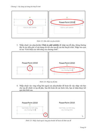 hư ng 3. Xây d ng nội dung bài thuyết trình
Trang 83
H nh Dấu nhắc tại placeholder
3. Nhấp chuột vào placeholder Click to add subtitle nhập tựa ề phụ, thông th ng
ây l c c diễn giải về nội dung chi tiết cho tựa ề của bài thuyết trình. Nhập vào cụm
từ sau “Gi i thiệu c c tính năng của ch ơng trình”
H nh Nhập t a đề ph
4. Nhấp chuột vào vùng trống bên ngoài các placeholder hoàn tất việc nhập văn bản
cho tựa ề chính và tựa ề phụ. Sau khi hoàn tất các b c trên, bạn sẽ nhận ợc kết
quả nh hình sau.
H nh Nhấp chuột ngoài v ng placeholder để hoàn tất Slide t a đề
 