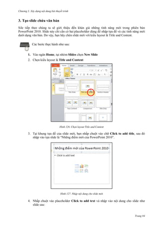 hư ng 3. Xây d ng nội dung bài thuyết trình
Trang 84
3. Tạo slide chứa văn bản
Sile tiếp theo chúng ta sẽ gi i thiệu ến khán giả nh ng tính năng m i trong phiên bản
PowerPoint 2010. Slide này chỉ cần c hai placeholder dùng nhập tựa ề v c c tính năng m i
d i dạng văn bản. Do vậy, bạn hãy chèn slide m i v i ki u layout là Title and Content.
c b c thực h nh nh sau:
1. V o ngăn Home, tại nhóm Slides chọn New Slide
2. Chọn ki u layout là Title and Content
H nh họn layout Title and Content
3. Tại khung tựa ề của slide m i, bạn nhấp chuột vào ch Click to add title, sau
nhập vào tựa slide là “Nh ng i m m i của PowerPoint ”
H nh Nhập nội dung cho slide m i
4. Nhấp chuột vào placeholder Click to add text và nhập vào nội dung cho slide nh
slide sau:
 