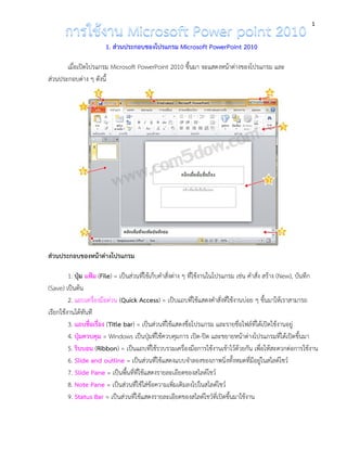 1 
1. ส่วนประกอบของโปรแกรม Microsoft PowerPoint 2010 
เมื่อเปิดโปรแกรม Microsoft PowerPoint 2010 ขึ้นมา จะแสดงหน้าต่างของโปรแกรม และ ส่วนประกอบต่าง ๆ ดังนี้ 
ส่วนประกอบของหน้าต่างโปรแกรม 
1. ปุ่ม แฟ้ม (File) = เป็นส่วนที่ใช้เก็บคำสั่งต่าง ๆ ที่ใช้งานในโปรแกรม เช่น คำสั่ง สร้าง (New), บันทึก (Save) เป็นต้น 
2. แถบเครื่องมือด่วน (Quick Access) = เป็บแถบที่ใช้แสดงคำสั่งที่ใช้งานบ่อย ๆ ขึ้นมาให้เราสามารถ เรียกใช้งานได้ทันที 
3. แถบชื่อเรื่อง (Title bar) = เป็นส่วนที่ใช้แสดงชื่อโปรแกรม และรายชื่อไฟล์ที่ได้เปิดใช้งานอยู่ 
4. ปุ่มควบคุม = Windows เป็นปุ่มที่ใช้ควบคุมการ เปิด-ปิด และขยายหน้าต่างโปรแกรมที่ได้เปิดขึ้นมา 
5. ริบบอน (Ribbon) = เป็นแถบที่ใช้รวบรวมเครื่องมือการใช้งานเข้าไว้ด้วยกัน เพื่อให้สะดวกต่อการใช้งาน 
6. Slide and outline = เป็นส่วนที่ใช้แสดงแบบจำลองของภาพนิ่งทั้งหมดที่มีอยู่ในสไลด์โชว์ 
7. Slide Pane = เป็นพื้นที่ที่ใช้แสดงรายละเอียดของสไลด์โชว์ 
8. Note Pane = เป็นส่วนที่ใช้ใส่ข้อความเพิ่มเติมลงไปในสไลด์โชว์ 
9. Status Bar = เป็นส่วนที่ใช้แสดงรายละเอียดของสไลด์โชว์ที่เปิดขึ้นมาใช้งาน  