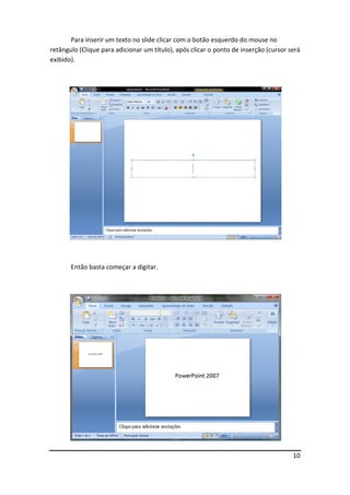 10
Para inserir um texto no slide clicar com o botão esquerdo do mouse no
retângulo (Clique para adicionar um título), após clicar o ponto de inserção (cursor será
exibido).
Então basta começar a digitar.
 