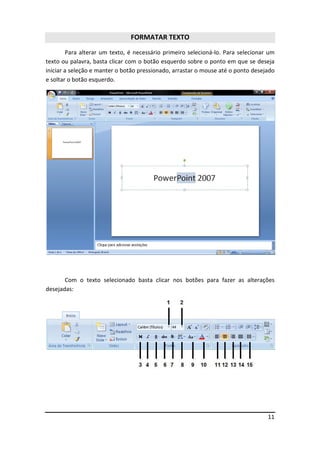 11
FORMATAR TEXTO
Para alterar um texto, é necessário primeiro selecioná-lo. Para selecionar um
texto ou palavra, basta clicar com o botão esquerdo sobre o ponto em que se deseja
iniciar a seleção e manter o botão pressionado, arrastar o mouse até o ponto desejado
e soltar o botão esquerdo.
Com o texto selecionado basta clicar nos botões para fazer as alterações
desejadas:
 