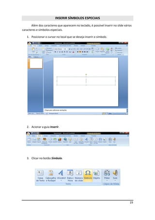 19
INSERIR SÍMBOLOS ESPECIAIS
Além dos caracteres que aparecem no teclado, é possível inserir no slide vários
caracteres e símbolos especiais.
1. Posicionar o cursor no local que se deseja inserir o símbolo.
2. Acionar a guia Inserir.
3. Clicar no botão Símbolo.
 