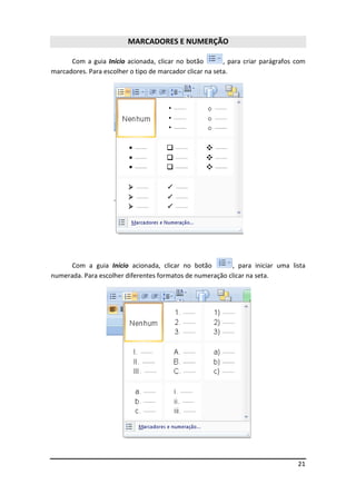 21
MARCADORES E NUMERÇÃO
Com a guia Início acionada, clicar no botão , para criar parágrafos com
marcadores. Para escolher o tipo de marcador clicar na seta.
Com a guia Início acionada, clicar no botão , para iniciar uma lista
numerada. Para escolher diferentes formatos de numeração clicar na seta.
 