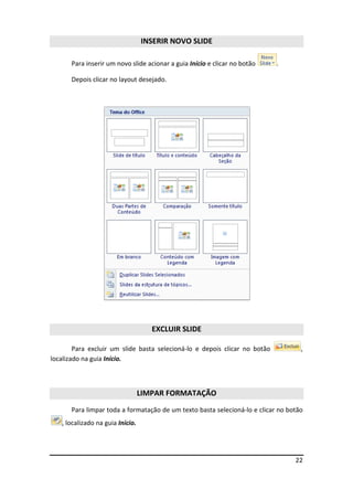 22
INSERIR NOVO SLIDE
Para inserir um novo slide acionar a guia Início e clicar no botão .
Depois clicar no layout desejado.
EXCLUIR SLIDE
Para excluir um slide basta selecioná-lo e depois clicar no botão ,
localizado na guia Início.
LIMPAR FORMATAÇÃO
Para limpar toda a formatação de um texto basta selecioná-lo e clicar no botão
, localizado na guia Início.
 