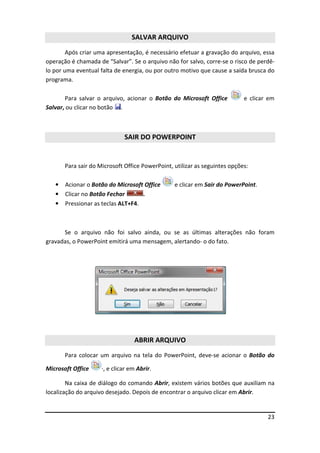 23
SALVAR ARQUIVO
Após criar uma apresentação, é necessário efetuar a gravação do arquivo, essa
operação é chamada de “Salvar”. Se o arquivo não for salvo, corre-se o risco de perdê-
lo por uma eventual falta de energia, ou por outro motivo que cause a saída brusca do
programa.
Para salvar o arquivo, acionar o Botão do Microsoft Office e clicar em
Salvar, ou clicar no botão .
SAIR DO POWERPOINT
Para sair do Microsoft Office PowerPoint, utilizar as seguintes opções:
• Acionar o Botão do Microsoft Office e clicar em Sair do PowerPoint.
• Clicar no Botão Fechar .
• Pressionar as teclas ALT+F4.
Se o arquivo não foi salvo ainda, ou se as últimas alterações não foram
gravadas, o PowerPoint emitirá uma mensagem, alertando- o do fato.
ABRIR ARQUIVO
Para colocar um arquivo na tela do PowerPoint, deve-se acionar o Botão do
Microsoft Office ·, e clicar em Abrir.
Na caixa de diálogo do comando Abrir, existem vários botões que auxiliam na
localização do arquivo desejado. Depois de encontrar o arquivo clicar em Abrir.
 
