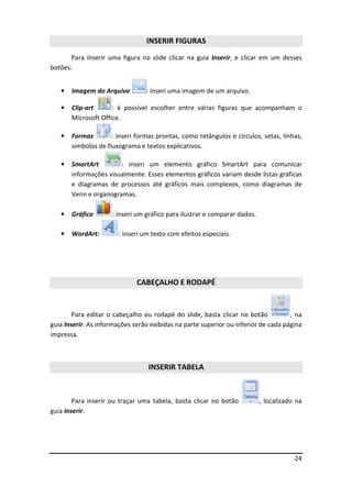 24
INSERIR FIGURAS
Para inserir uma figura no slide clicar na guia Inserir, e clicar em um desses
botões:
• Imagem do Arquivo : inseri uma imagem de um arquivo.
• Clip-art : é possível escolher entre várias figuras que acompanham o
Microsoft Office.
• Formas : inseri formas prontas, como retângulos e círculos, setas, linhas,
símbolos de fluxograma e textos explicativos.
• SmartArt : inseri um elemento gráfico SmartArt para comunicar
informações visualmente. Esses elementos gráficos variam desde listas gráficas
e diagramas de processos até gráficos mais complexos, como diagramas de
Venn e organogramas.
• Gráfico : inseri um gráfico para ilustrar e comparar dados.
• WordArt: : inseri um texto com efeitos especiais.
CABEÇALHO E RODAPÉ
Para editar o cabeçalho ou rodapé do slide, basta clicar no botão , na
guia Inserir. As informações serão exibidas na parte superior ou inferior de cada página
impressa.
INSERIR TABELA
Para inserir ou traçar uma tabela, basta clicar no botão , localizado na
guia Inserir.
 