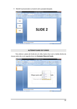26
• Mantê-lo pressionado e arrastá-lo até a posição desejada.
ALTERAR PLANO DE FUNDO
Para alterar o plano de fundo de um slide, basta clicar com o botão direito do
mouse sobre ele, e em seguida clicar em Formatar Plano de Fundo.
 