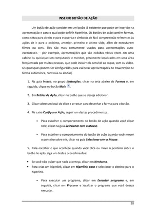 28
INSERIR BOTÃO DE AÇÃO
Um botão de ação consiste em um botão já existente que pode ser inserido na
apresentação e para o qual pode definir hiperlinks. Os botões de ação contêm formas,
como setas para direita e para esquerda e símbolos de fácil compreensão referentes às
ações de ir para o próximo, anterior, primeiro e último slide, além de executarem
filmes ou sons. Eles são mais comumente usados para apresentações auto-
executáveis — por exemplo, apresentações que são exibidas várias vezes em uma
cabine ou quiosque (um computador e monitor, geralmente localizados em uma área
freqüentada por muitas pessoas, que pode incluir tela sensível ao toque, som ou vídeo.
Os quiosques podem ser configurados para executar apresentações do PowerPoint de
forma automática, contínua ou ambas).
1. Na guia Inserir, no grupo Ilustrações, clicar na seta abaixo de Formas e, em
seguida, clique no botão Mais .
2. Em Botões de Ação, clicar no botão que se deseja adicionar.
3. Clicar sobre um local do slide e arrastar para desenhar a forma para o botão.
4. Na caixa Configurar Ação, seguir um destes procedimentos:
• Para escolher o comportamento do botão de ação quando você clicar
nele, clicar na guia Selecionar com o Mouse.
• Para escolher o comportamento do botão de ação quando você mover
o ponteiro sobre ele, clicar na guia Selecionar sem o Mouse.
5. Para escolher o que acontece quando você clica ou move o ponteiro sobre o
botão de ação, siga um destes procedimentos:
• Se você não quiser que nada aconteça, clicar em Nenhuma.
• Para criar um hiperlink, clicar em Hiperlink para e selecionar o destino para o
hiperlink.
• Para executar um programa, clicar em Executar programa e, em
seguida, clicar em Procurar e localizar o programa que você deseja
executar.
 