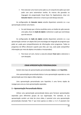 29
• Para executar uma macro (uma ação ou um conjunto de ações que você
pode usar para automatizar tarefas. As macros são gravadas na
linguagem de programação Visual Basic for Applications), clicar em
Executar macro e selecionar a macro que você deseja executar.
As configurações de Executar macro estarão disponíveis somente se a sua
apresentação contiver uma macro.
• Se você deseja que a forma escolhida como um botão de ação execute
uma ação, clicar em Ação do objeto e selecionar a ação que você deseja
que ele execute.
As configurações de Ação do objeto estarão disponíveis somente se a sua
apresentação contiver um objeto OLE (uma tecnologia de integração de programa que
pode ser usada para compartilhamento de informações entre programas. Todos os
programas do Office oferecem suporte para OLE; por isso, você pode compartilhar
informações por meio de objetos vinculados e incorporados).
• Para tocar um som, marcar a caixa de seleção Tocar som e selecionar o
som desejado.
CRIAR APRESENTAÇÃO PERSONALIZADA
Existem dois tipos de apresentações personalizadas: básica e com hiperlinks.
Uma apresentação personalizada básica é uma apresentação separada ou uma
apresentação que inclui alguns slides originais.
Uma apresentação personalizada com hiperlinks é uma forma rápida de
navegar para uma ou mais apresentações separadas.
1 – Apresentação Personalizada Básica
Utilizar uma apresentação personalizada básica para fornecer apresentações
separadas para diferentes grupos da sua organização. Por exemplo, se sua
apresentação contém um total de cinco slides, é possível criar uma apresentação
personalizada chamada "Site 1" que inclui apenas os slides 1, 3 e 5. É possível criar
 