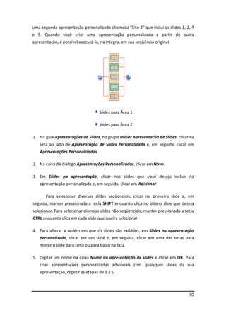 30
uma segunda apresentação personalizada chamada "Site 2" que inclui os slides 1, 2, 4
e 5. Quando você criar uma apresentação personalizada a partir de outra
apresentação, é possível executá-la, na íntegra, em sua seqüência original.
Slides para Área 1
Slides para Área 2
1. Na guia Apresentações de Slides, no grupo Iniciar Apresentação de Slides, clicar na
seta ao lado de Apresentação de Slides Personalizada e, em seguida, clicar em
Apresentações Personalizadas.
2. Na caixa de diálogo Apresentações Personalizadas, clicar em Novo.
3. Em Slides na apresentação, clicar nos slides que você deseja incluir na
apresentação personalizada e, em seguida, clicar em Adicionar.
Para selecionar diversos slides seqüenciais, clicar no primeiro slide e, em
seguida, manter pressionada a tecla SHIFT enquanto clica no último slide que deseja
selecionar. Para selecionar diversos slides não seqüenciais, manter pressionada a tecla
CTRL enquanto clica em cada slide que queira selecionar.
4. Para alterar a ordem em que os slides são exibidos, em Slides na apresentação
personalizada, clicar em um slide e, em seguida, clicar em uma das setas para
mover o slide para cima ou para baixo na lista.
5. Digitar um nome na caixa Nome da apresentação de slides e clicar em OK. Para
criar apresentações personalizadas adicionais com quaisquer slides da sua
apresentação, repetir as etapas de 1 a 5.
 