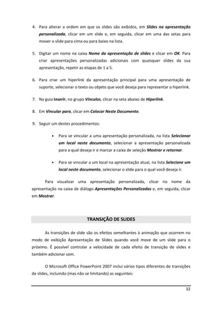 32
4. Para alterar a ordem em que os slides são exibidos, em Slides na apresentação
personalizada, clicar em um slide e, em seguida, clicar em uma das setas para
mover o slide para cima ou para baixo na lista.
5. Digitar um nome na caixa Nome da apresentação de slides e clicar em OK. Para
criar apresentações personalizadas adicionais com quaisquer slides da sua
apresentação, repetir as etapas de 1 a 5.
6. Para criar um hiperlink da apresentação principal para uma apresentação de
suporte, selecionar o texto ou objeto que você deseja para representar o hiperlink.
7. Na guia Inserir, no grupo Vínculos, clicar na seta abaixo de Hiperlink.
8. Em Vincular para, clicar em Colocar Neste Documento.
9. Seguir um destes procedimentos:
• Para se vincular a uma apresentação personalizada, na lista Selecionar
um local neste documento, selecionar a apresentação personalizada
para a qual deseja ir e marcar a caixa de seleção Mostrar e retornar.
• Para se vincular a um local na apresentação atual, na lista Selecione um
local neste documento, selecionar o slide para o qual você deseja ir.
Para visualizar uma apresentação personalizada, clicar no nome da
apresentação na caixa de diálogo Apresentações Personalizadas e, em seguida, clicar
em Mostrar.
TRANSIÇÃO DE SLIDES
As transições de slide são os efeitos semelhantes à animação que ocorrem no
modo de exibição Apresentação de Slides quando você move de um slide para o
próximo. É possível controlar a velocidade de cada efeito de transição de slides e
também adicionar som.
O Microsoft Office PowerPoint 2007 inclui vários tipos diferentes de transições
de slides, incluindo (mas não se limitando) as seguintes:
 
