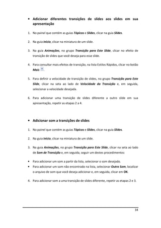 34
• Adicionar diferentes transições de slides aos slides em sua
apresentação
1. No painel que contém as guias Tópicos e Slides, clicar na guia Slides.
2. Na guia Início, clicar na miniatura de um slide.
3. Na guia Animações, no grupo Transição para Este Slide, clicar no efeito de
transição de slides que você deseja para esse slide.
4. Para consultar mais efeitos de transição, na lista Estilos Rápidos, clicar no botão
Mais .
5. Para definir a velocidade de transição de slides, no grupo Transição para Este
Slide, clicar na seta ao lado de Velocidade da Transição e, em seguida,
selecionar a velocidade desejada.
6. Para adicionar uma transição de slides diferente a outro slide em sua
apresentação, repetir as etapas 2 a 4.
• Adicionar som a transições de slides
1. No painel que contém as guias Tópicos e Slides, clicar na guia Slides.
2. Na guia Início, clicar na miniatura de um slide.
3. Na guia Animações, no grupo Transição para Este Slide, clicar na seta ao lado
de Som de Transição e, em seguida, seguir um destes procedimentos:
• Para adicionar um som a partir da lista, selecionar o som desejado.
• Para adicionar um som não encontrado na lista, selecionar Outro Som, localizar
o arquivo de som que você deseja adicionar e, em seguida, clicar em OK.
4. Para adicionar som a uma transição de slides diferente, repetir as etapas 2 e 3.
 
