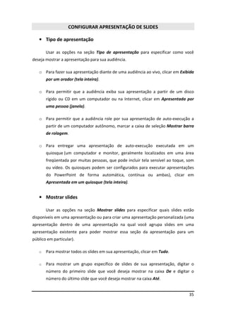 35
CONFIGURAR APRESENTAÇÃO DE SLIDES
• Tipo de apresentação
Usar as opções na seção Tipo de apresentação para especificar como você
deseja mostrar a apresentação para sua audiência.
o Para fazer sua apresentação diante de uma audiência ao vivo, clicar em Exibida
por um orador (tela inteira).
o Para permitir que a audiência exiba sua apresentação a partir de um disco
rígido ou CD em um computador ou na Internet, clicar em Apresentada por
uma pessoa (janela).
o Para permitir que a audiência role por sua apresentação de auto-execução a
partir de um computador autônomo, marcar a caixa de seleção Mostrar barra
de rolagem.
o Para entregar uma apresentação de auto-execução executada em um
quiosque (um computador e monitor, geralmente localizados em uma área
freqüentada por muitas pessoas, que pode incluir tela sensível ao toque, som
ou vídeo. Os quiosques podem ser configurados para executar apresentações
do PowerPoint de forma automática, contínua ou ambas), clicar em
Apresentada em um quiosque (tela inteira).
• Mostrar slides
Usar as opções na seção Mostrar slides para especificar quais slides estão
disponíveis em uma apresentação ou para criar uma apresentação personalizada (uma
apresentação dentro de uma apresentação na qual você agrupa slides em uma
apresentação existente para poder mostrar essa seção da apresentação para um
público em particular).
o Para mostrar todos os slides em sua apresentação, clicar em Tudo.
o Para mostrar um grupo específico de slides de sua apresentação, digitar o
número do primeiro slide que você deseja mostrar na caixa De e digitar o
número do último slide que você deseja mostrar na caixa Até.
 