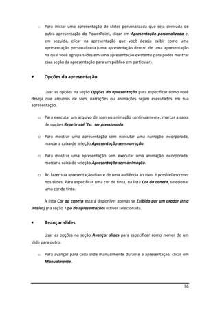 36
o Para iniciar uma apresentação de slides personalizada que seja derivada de
outra apresentação do PowerPoint, clicar em Apresentação personalizada e,
em seguida, clicar na apresentação que você deseja exibir como uma
apresentação personalizada (uma apresentação dentro de uma apresentação
na qual você agrupa slides em uma apresentação existente para poder mostrar
essa seção da apresentação para um público em particular).
• Opções da apresentação
Usar as opções na seção Opções da apresentação para especificar como você
deseja que arquivos de som, narrações ou animações sejam executados em sua
apresentação.
o Para executar um arquivo de som ou animação continuamente, marcar a caixa
de opções Repetir até 'Esc' ser pressionada.
o Para mostrar uma apresentação sem executar uma narração incorporada,
marcar a caixa de seleção Apresentação sem narração.
o Para mostrar uma apresentação sem executar uma animação incorporada,
marcar a caixa de seleção Apresentação sem animação.
o Ao fazer sua apresentação diante de uma audiência ao vivo, é possível escrever
nos slides. Para especificar uma cor de tinta, na lista Cor da caneta, selecionar
uma cor de tinta.
A lista Cor da caneta estará disponível apenas se Exibida por um orador (tela
inteira) (na seção Tipo de apresentação) estiver selecionada.
• Avançar slides
Usar as opções na seção Avançar slides para especificar como mover de um
slide para outro.
o Para avançar para cada slide manualmente durante a apresentação, clicar em
Manualmente.
 