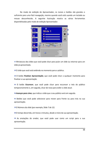 38
No modo de exibição do Apresentador, os ícones e botões são grandes o
suficiente para uma fácil navegação, mesmo quando você está usando um teclado ou
mouse desconhecido. A seguinte ilustração mostra as várias ferramentas
disponibilizadas pelo modo de exibição Apresentador.
Miniaturas dos slides que você pode clicar para pular um slide ou retornar para um
slide já apresentado.
O slide que você está exibindo no momento para o público.
O botão Finalizar Apresentação, que você pode clicar a qualquer momento para
finalizar a sua apresentação.
O botão Escurecer, que você pode clicar para escurecer a tela do público
temporariamente e, em seguida, clicar de novo para exibir o slide atual.
Avançar para cima, que indica o slide que o seu público verá em seguida.
Botões que você pode selecionar para mover para frente ou para trás na sua
apresentação.
O Número do slide (por exemplo, Slide 7 de 12)
O tempo decorrido, em horas e minutos, desde o início da sua apresentação.
As anotações do orador, que você pode usar como um script para a sua
apresentação.
 