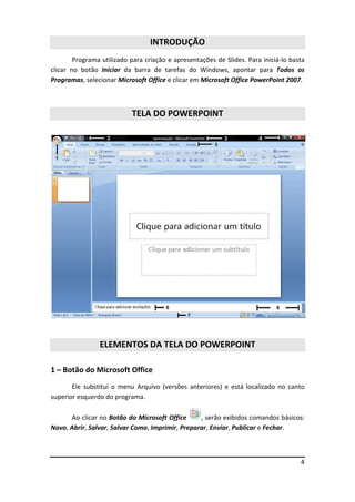 4
INTRODUÇÃO
Programa utilizado para criação e apresentações de Slides. Para iniciá-lo basta
clicar no botão Iniciar da barra de tarefas do Windows, apontar para Todos os
Programas, selecionar Microsoft Office e clicar em Microsoft Office PowerPoint 2007.
TELA DO POWERPOINT
ELEMENTOS DA TELA DO POWERPOINT
1 – Botão do Microsoft Office
Ele substitui o menu Arquivo (versões anteriores) e está localizado no canto
superior esquerdo do programa.
Ao clicar no Botão do Microsoft Office , serão exibidos comandos básicos:
Novo, Abrir, Salvar, Salvar Como, Imprimir, Preparar, Enviar, Publicar e Fechar.
 