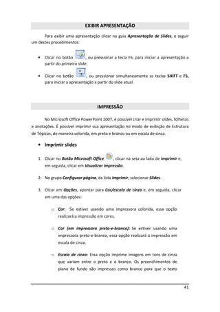 41
EXIBIR APRESENTAÇÃO
Para exibir uma apresentação clicar na guia Apresentação de Slides, e seguir
um destes procedimentos:
• Clicar no botão , ou pressionar a tecla F5, para iniciar a apresentação a
partir do primeiro slide.
• Clicar no botão , ou pressionar simultaneamente as teclas SHIFT e F5,
para iniciar a apresentação a partir do slide atual.
IMPRESSÃO
No Microsoft Office PowerPoint 2007, é possível criar e imprimir slides, folhetos
e anotações. É possível imprimir sua apresentação no modo de exibição de Estrutura
de Tópicos, de maneira colorida, em preto e branco ou em escala de cinza.
• Imprimir slides
1. Clicar no Botão Microsoft Office , clicar na seta ao lado de Imprimir e,
em seguida, clicar em Visualizar impressão.
2. No grupo Configurar página, da lista Imprimir, selecionar Slides.
3. Clicar em Opções, apontar para Cor/escala de cinza e, em seguida, clicar
em uma das opções:
o Cor: Se estiver usando uma impressora colorida, essa opção
realizará a impressão em cores.
o Cor (em impressora preto-e-branco): Se estiver usando uma
impressora preto-e-branco, essa opção realizará a impressão em
escala de cinza.
o Escala de cinza: Essa opção imprime imagens em tons de cinza
que variam entre o preto e o branco. Os preenchimentos de
plano de fundo são impressos como branco para que o texto
 