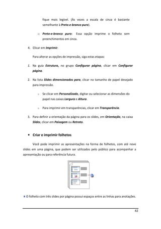42
fique mais legível. (Às vezes a escala de cinza é bastante
semelhante à Preto-e-branco puro).
o Preto-e-branco puro: Essa opção imprime o folheto sem
preenchimentos em cinza.
4. Clicar em Imprimir.
Para alterar as opções de impressão, siga estas etapas:
1. Na guia Estrutura, no grupo Configurar página, clicar em Configurar
página.
2. Na lista Slides dimensionados para, clicar no tamanho de papel desejado
para impressão.
o Se clicar em Personalizado, digitar ou selecionar as dimensões do
papel nas caixas Largura e Altura.
o Para imprimir em transparências, clicar em Transparência.
3. Para definir a orientação da página para os slides, em Orientação, na caixa
Slides, clicar em Paisagem ou Retrato.
• Criar e imprimir folhetos
Você pode imprimir as apresentações na forma de folhetos, com até nove
slides em uma página, que podem ser utilizados pelo público para acompanhar a
apresentação ou para referência futura.
O folheto com três slides por página possui espaços entre as linhas para anotações.
 