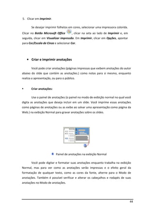 44
5. Clicar em Imprimir.
Se desejar imprimir folhetos em cores, selecionar uma impressora colorida.
Clicar no Botão Microsoft Office , clicar na seta ao lado de Imprimir e, em
seguida, clicar em Visualizar impressão. Em Imprimir, clicar em Opções, apontar
para Cor/Escala de Cinza e selecionar Cor.
• Criar e imprimir anotações
Você pode criar anotações (páginas impressas que exibem anotações do autor
abaixo do slide que contém as anotações.) como notas para si mesmo, enquanto
realiza a apresentação, ou para o público.
 Criar anotações:
Use o painel de anotações (o painel no modo de exibição normal no qual você
digita as anotações que deseja incluir em um slide. Você imprime essas anotações
como páginas de anotações ou as exibe ao salvar uma apresentação como página da
Web.) na exibição Normal para gravar anotações sobre os slides.
Painel de anotações na exibição Normal
Você pode digitar e formatar suas anotações enquanto trabalha na exibição
Normal, mas para ver como as anotações serão impressas e o efeito geral da
formatação de qualquer texto, como as cores da fonte, alterne para o Modo de
anotações. Também é possível verificar e alterar os cabeçalhos e rodapés de suas
anotações no Modo de anotações.
 